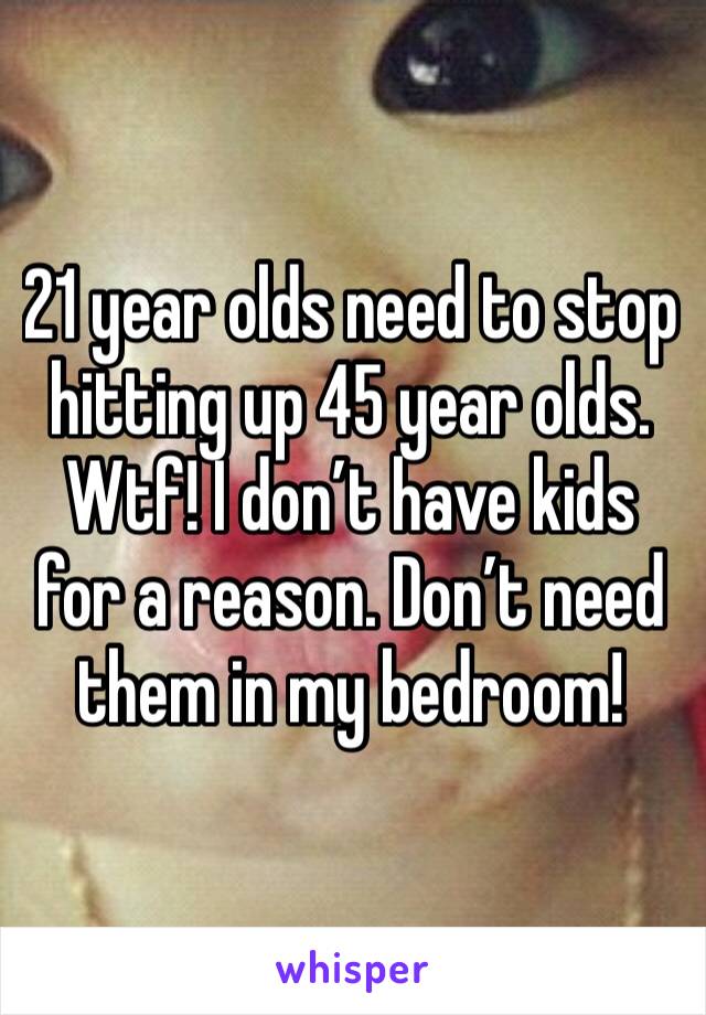 21 year olds need to stop hitting up 45 year olds. Wtf! I don’t have kids for a reason. Don’t need them in my bedroom!