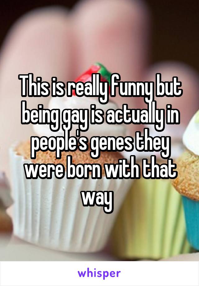 This is really funny but being gay is actually in people's genes they were born with that way  