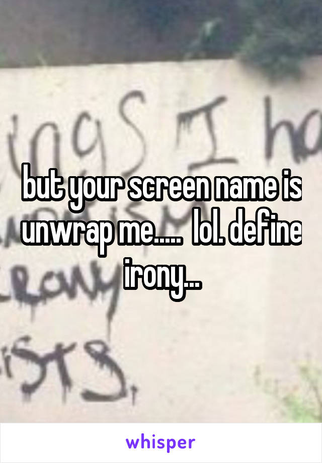 but your screen name is unwrap me.....  lol. define irony...