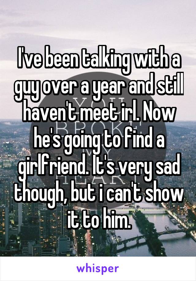 I've been talking with a guy over a year and still haven't meet irl. Now he's going to find a girlfriend. It's very sad though, but i can't show it to him.