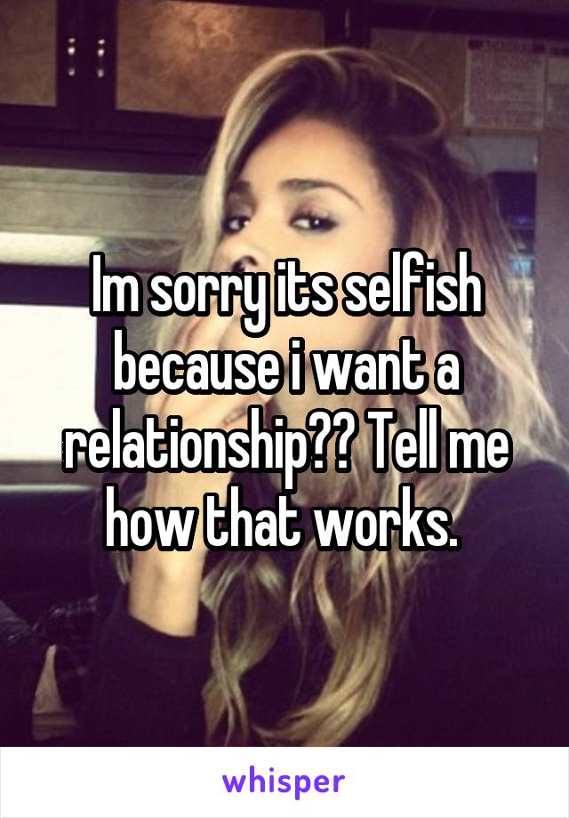 Im sorry its selfish because i want a relationship?? Tell me how that works. 