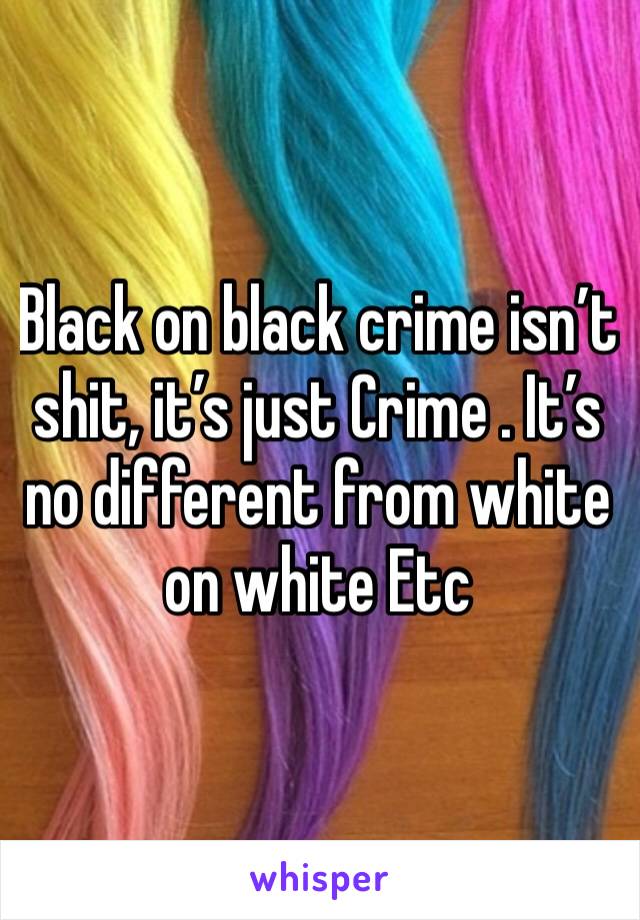 Black on black crime isn’t shit, it’s just Crime . It’s no different from white on white Etc 