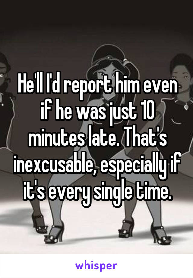 He'll I'd report him even if he was just 10 minutes late. That's inexcusable, especially if it's every single time.