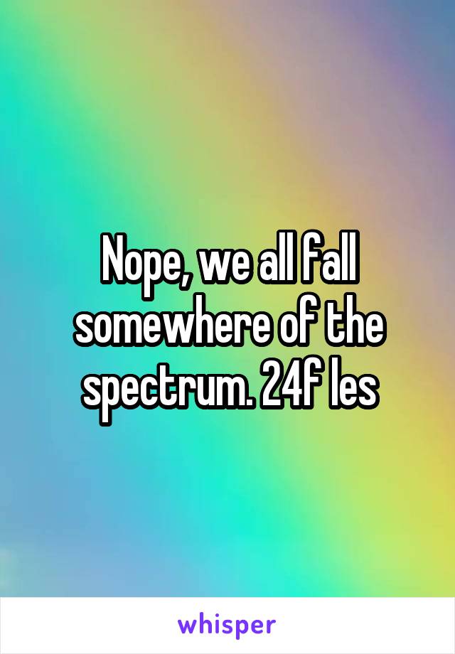 Nope, we all fall somewhere of the spectrum. 24f les