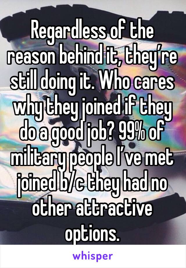 Regardless of the reason behind it, they’re still doing it. Who cares why they joined if they do a good job? 99% of military people I’ve met joined b/c they had no other attractive options. 
