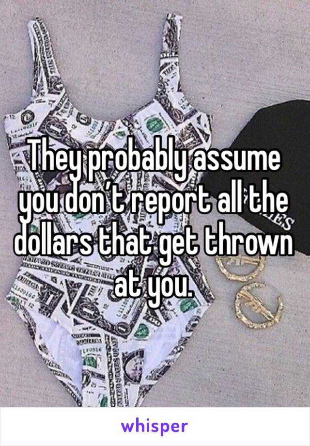 They probably assume you don’t report all the dollars that get thrown at you. 