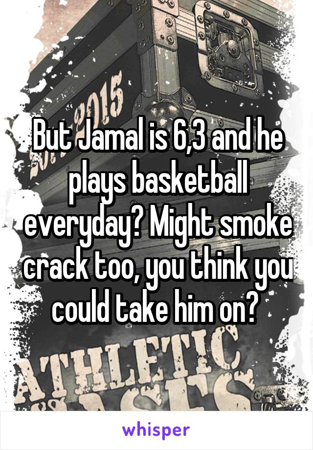 But Jamal is 6,3 and he plays basketball everyday? Might smoke crack too, you think you could take him on? 
