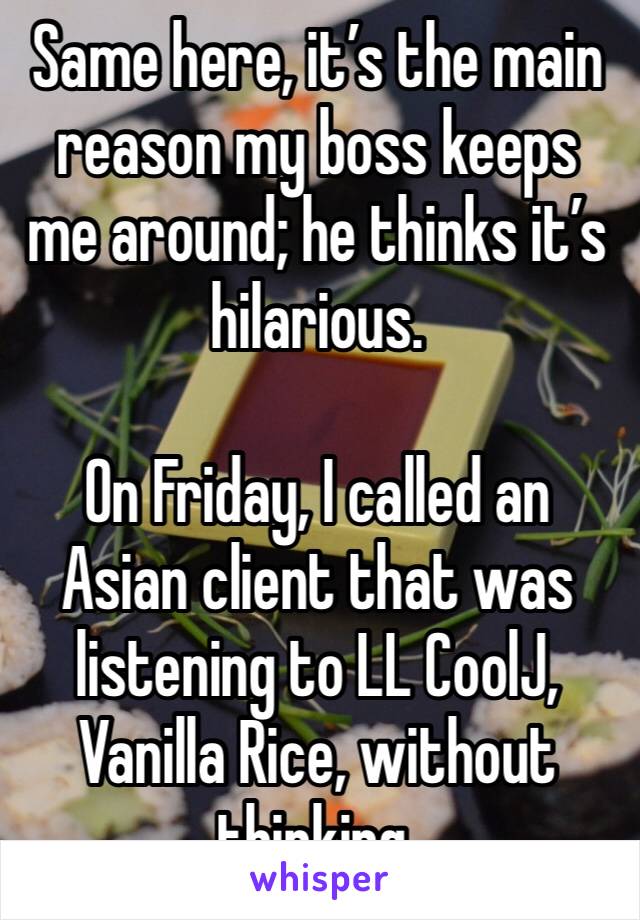 Same here, it’s the main reason my boss keeps me around; he thinks it’s hilarious. 

On Friday, I called an Asian client that was listening to LL CoolJ, Vanilla Rice, without thinking. 