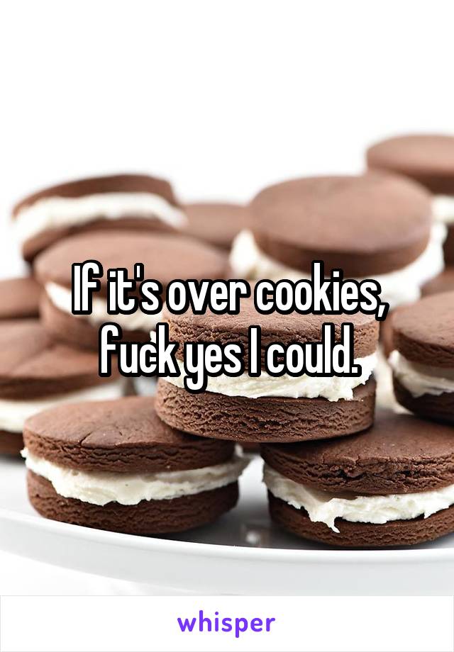 If it's over cookies, fuck yes I could.