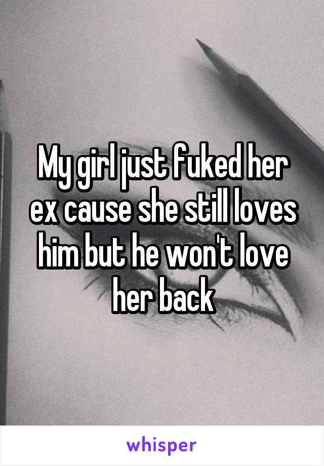 My girl just fuked her ex cause she still loves him but he won't love her back