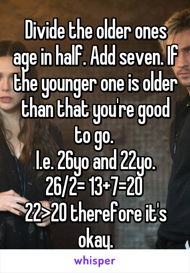 Divide the older ones age in half. Add seven. If the younger one is older than that you're good to go. 
I.e. 26yo and 22yo. 26/2= 13+7=20 
22>20 therefore it's okay.