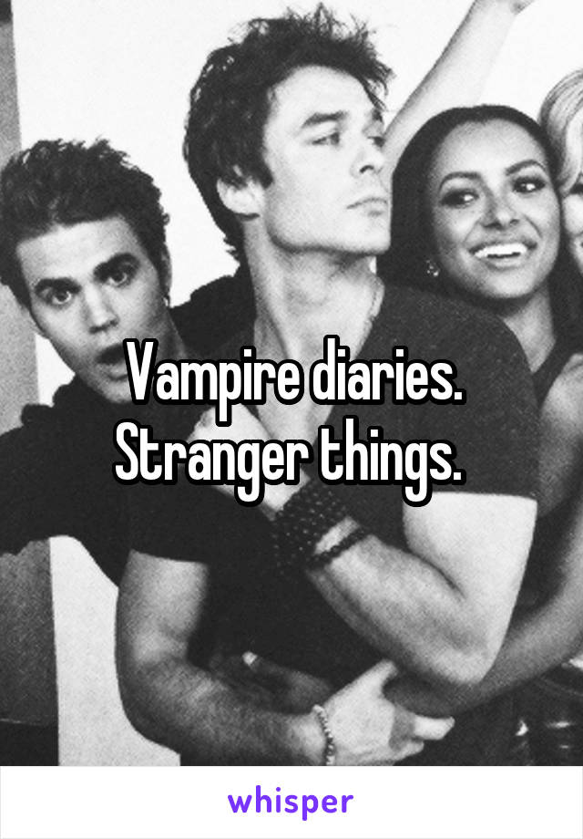 Vampire diaries. Stranger things. 