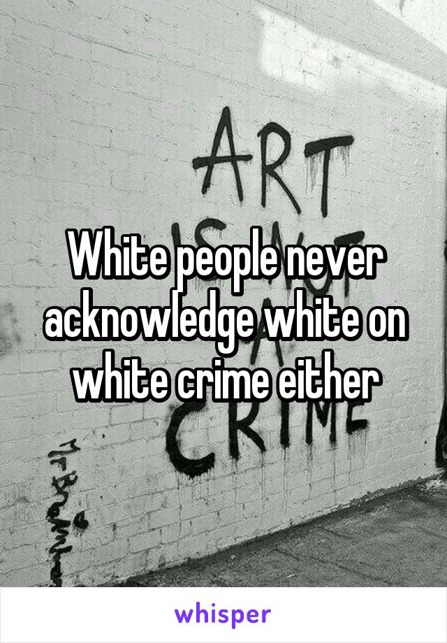 White people never acknowledge white on white crime either