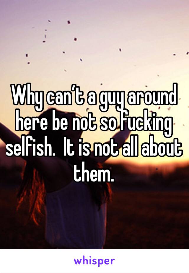 Why can’t a guy around here be not so fucking selfish.  It is not all about them. 