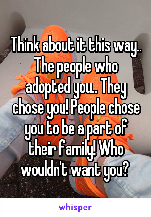 Think about it this way..
The people who adopted you.. They chose you! People chose you to be a part of their family! Who wouldn't want you? 