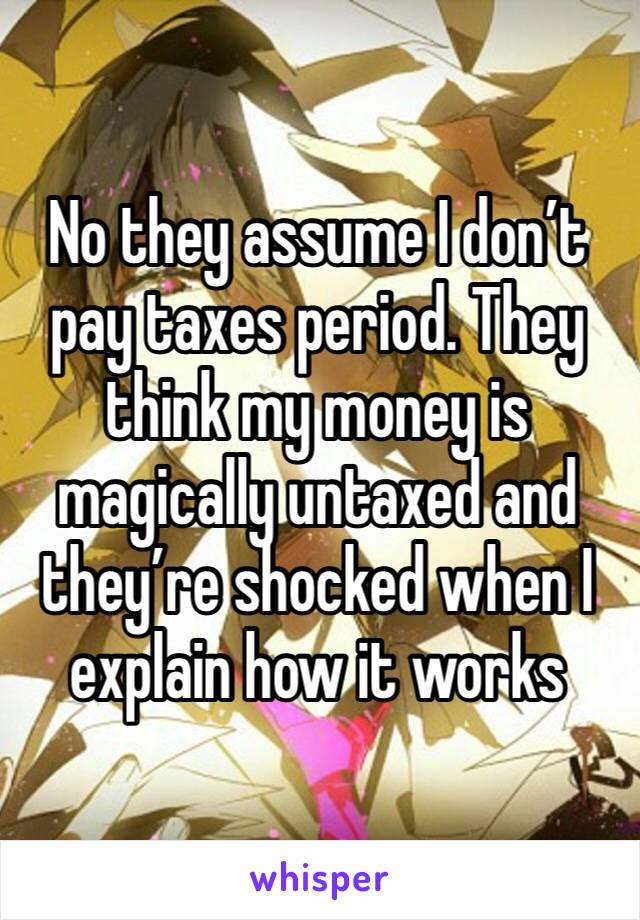 No they assume I don’t pay taxes period. They think my money is magically untaxed and they’re shocked when I explain how it works 