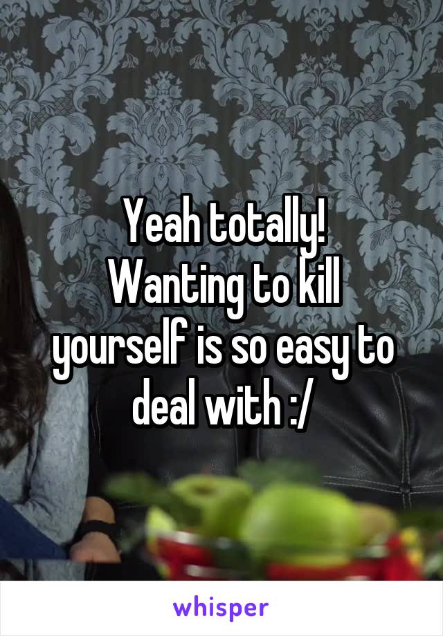 Yeah totally!
Wanting to kill yourself is so easy to deal with :/