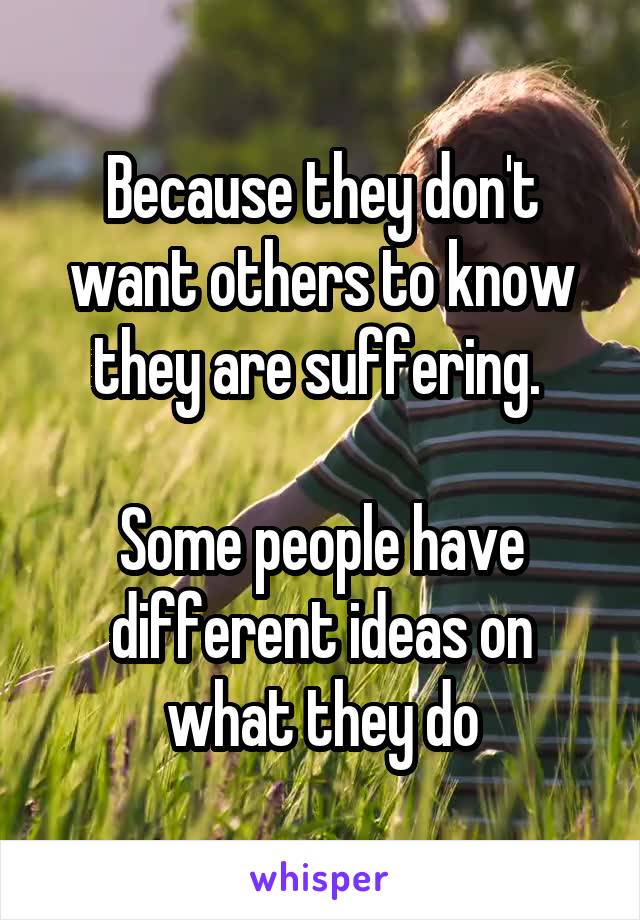 Because they don't want others to know they are suffering. 

Some people have different ideas on what they do