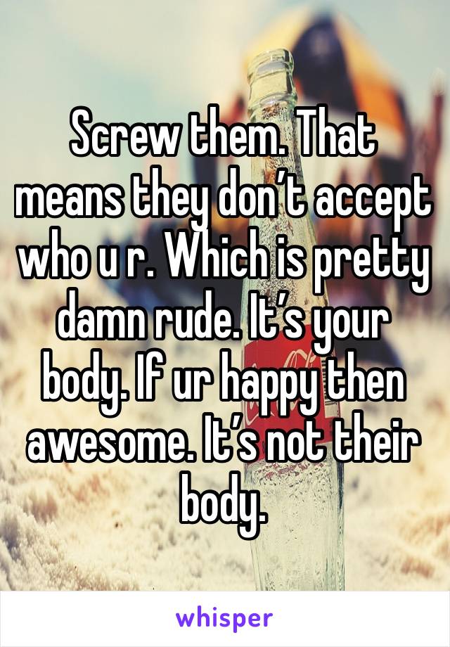 Screw them. That means they don’t accept who u r. Which is pretty damn rude. It’s your body. If ur happy then awesome. It’s not their body. 