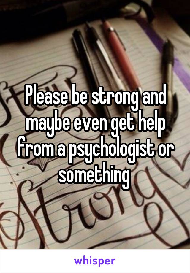 Please be strong and maybe even get help from a psychologist or something 