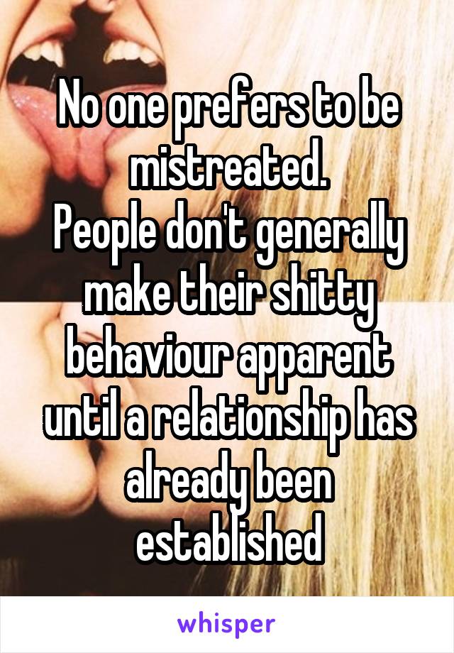 No one prefers to be mistreated.
People don't generally make their shitty behaviour apparent until a relationship has already been established