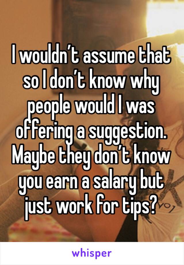 I wouldn’t assume that so I don’t know why people would I was offering a suggestion. Maybe they don’t know you earn a salary but just work for tips? 