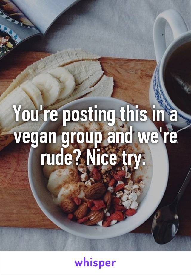 You're posting this in a vegan group and we're rude? Nice try. 