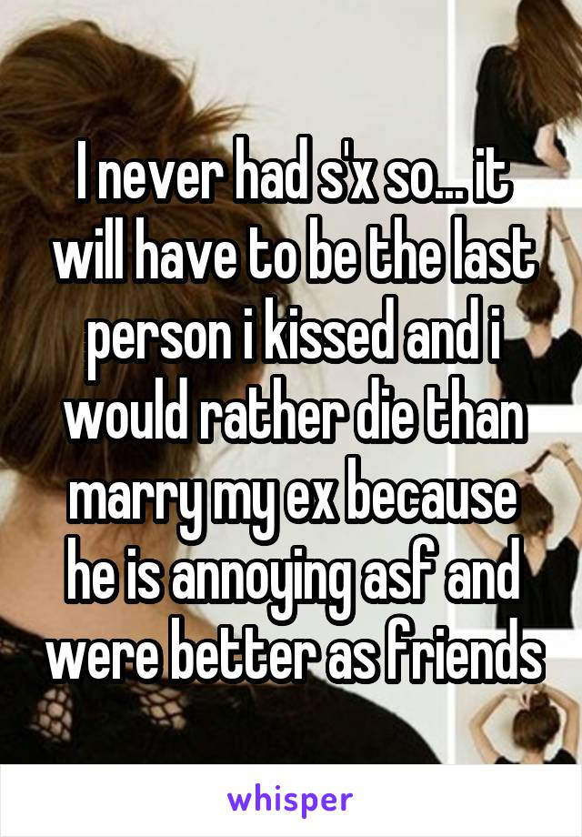I never had s'x so... it will have to be the last person i kissed and i would rather die than marry my ex because he is annoying asf and were better as friends