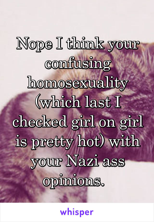 Nope I think your confusing homosexuality (which last I checked girl on girl is pretty hot) with your Nazi ass opinions.  