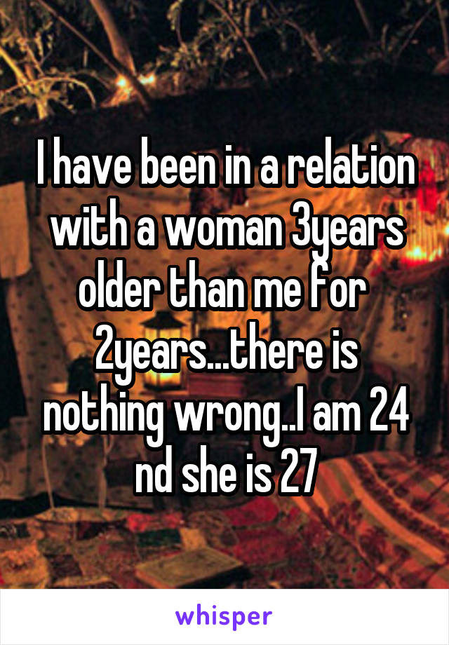 I have been in a relation with a woman 3years older than me for  2years...there is nothing wrong..I am 24 nd she is 27