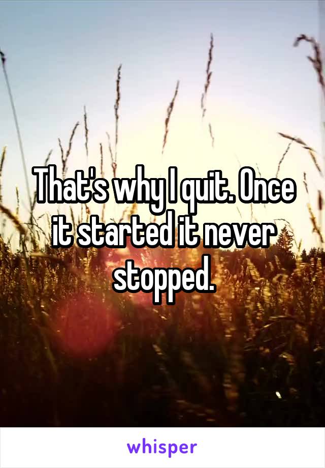 That's why I quit. Once it started it never stopped.