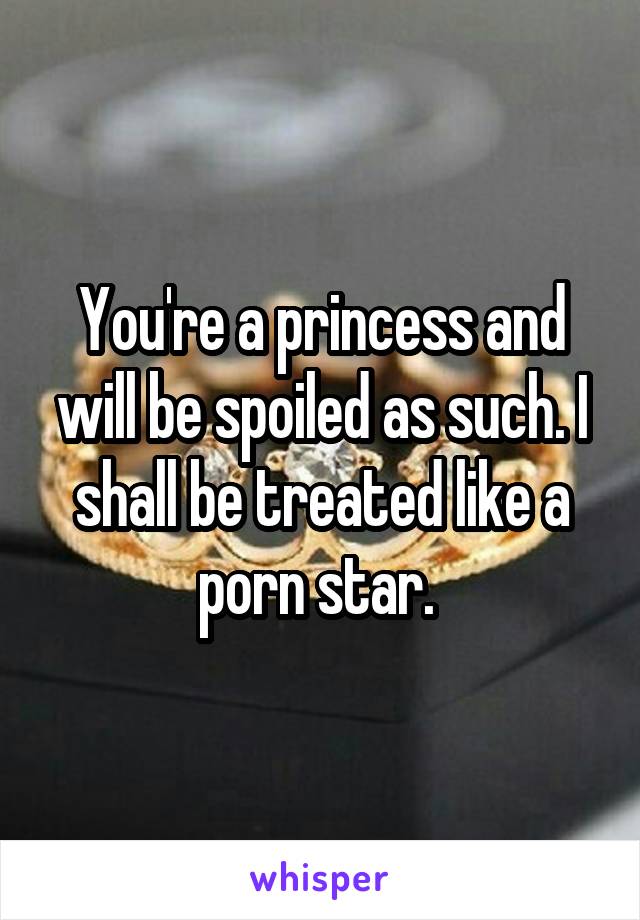 You're a princess and will be spoiled as such. I shall be treated like a porn star. 