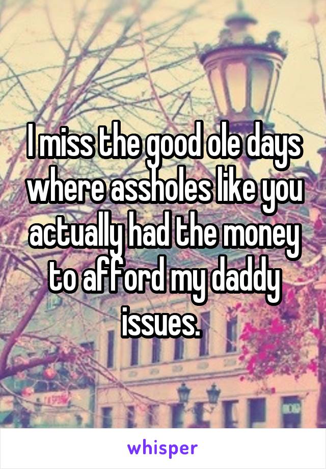 I miss the good ole days where assholes like you actually had the money to afford my daddy issues. 