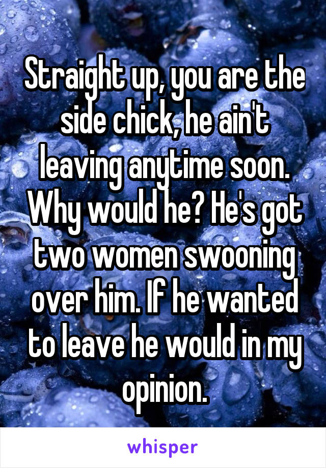 Straight up, you are the side chick, he ain't leaving anytime soon. Why would he? He's got two women swooning over him. If he wanted to leave he would in my opinion.