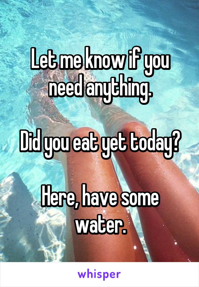 Let me know if you need anything.

Did you eat yet today?

Here, have some water.