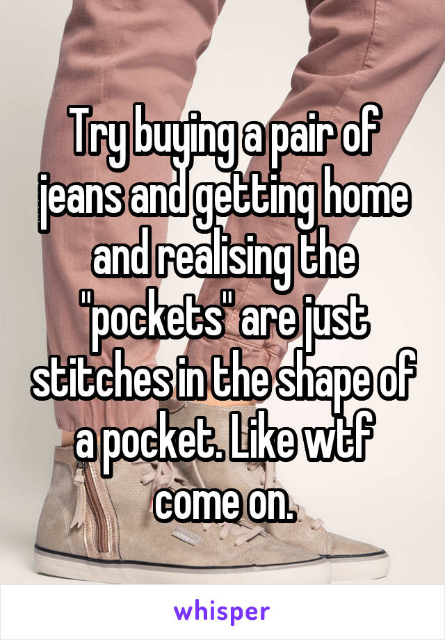 Try buying a pair of jeans and getting home and realising the "pockets" are just stitches in the shape of a pocket. Like wtf come on.