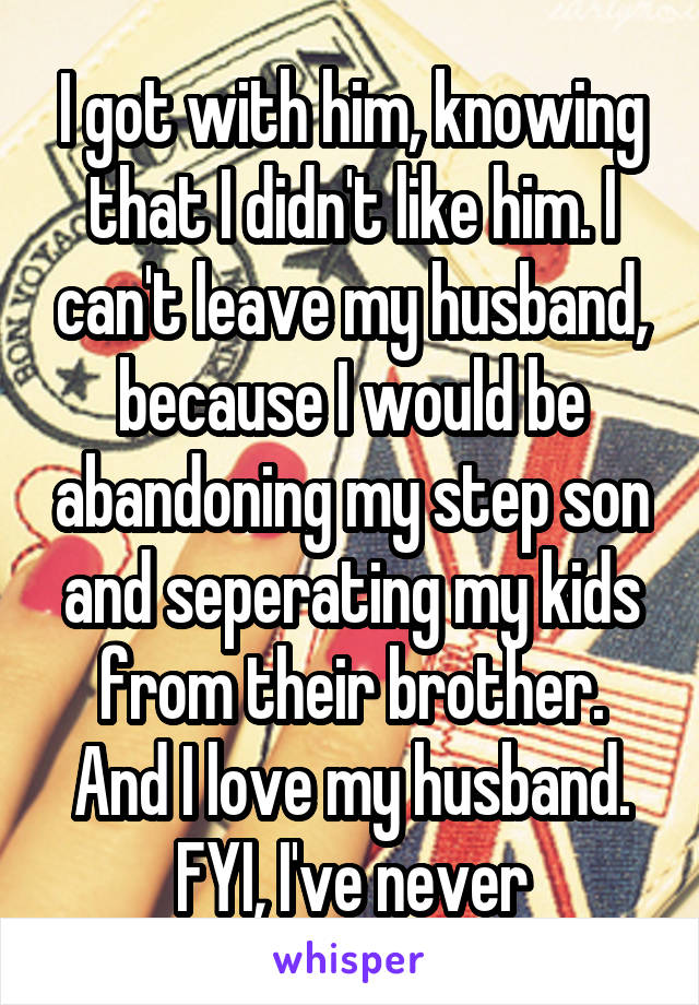 I got with him, knowing that I didn't like him. I can't leave my husband, because I would be abandoning my step son and seperating my kids from their brother. And I love my husband. FYI, I've never