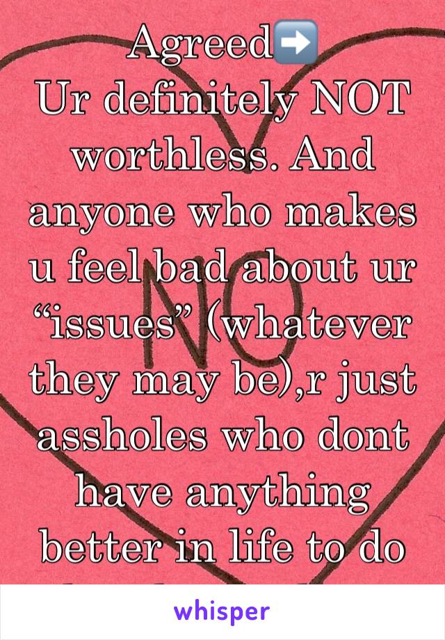 Agreed➡️ 
Ur definitely NOT worthless. And anyone who makes u feel bad about ur “issues” (whatever they may be),r just assholes who dont have anything better in life to do than hurt others. 
