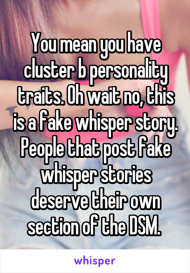You mean you have cluster b personality traits. Oh wait no, this is a fake whisper story. People that post fake whisper stories deserve their own section of the DSM. 