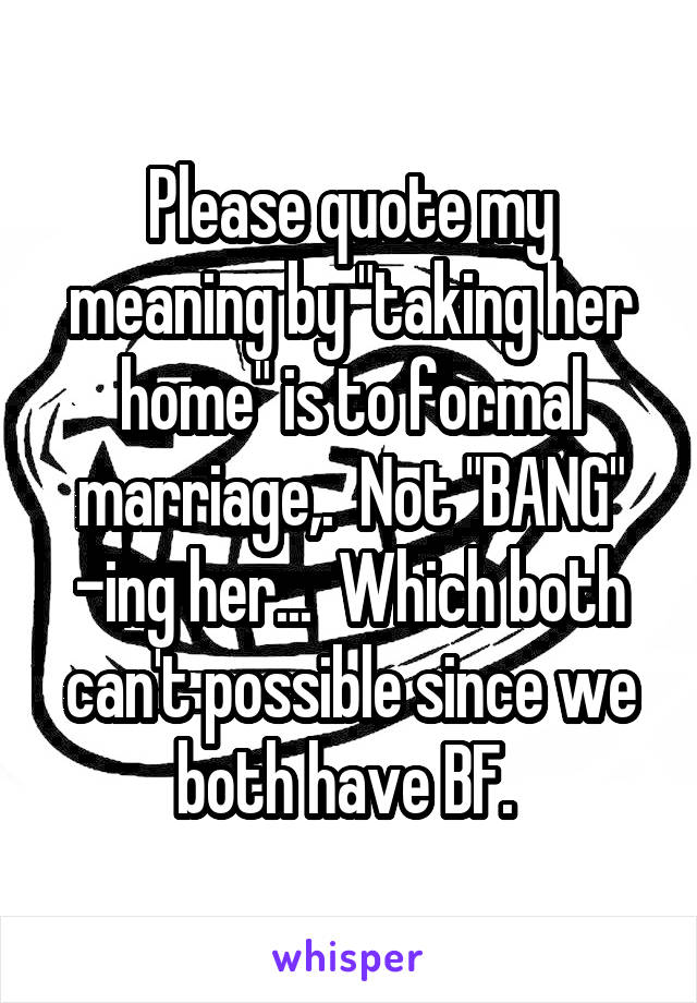Please quote my meaning by "taking her home" is to formal marriage,.  Not "BANG" -ing her...  Which both can't possible since we both have BF. 