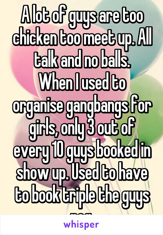 A lot of guys are too chicken too meet up. All talk and no balls.
When I used to organise gangbangs for girls, only 3 out of every 10 guys booked in show up. Used to have to book triple the guys req.