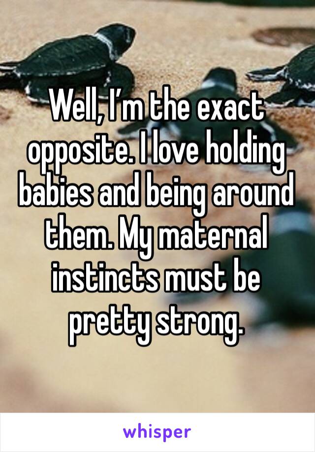 Well, I’m the exact opposite. I love holding babies and being around them. My maternal instincts must be pretty strong. 