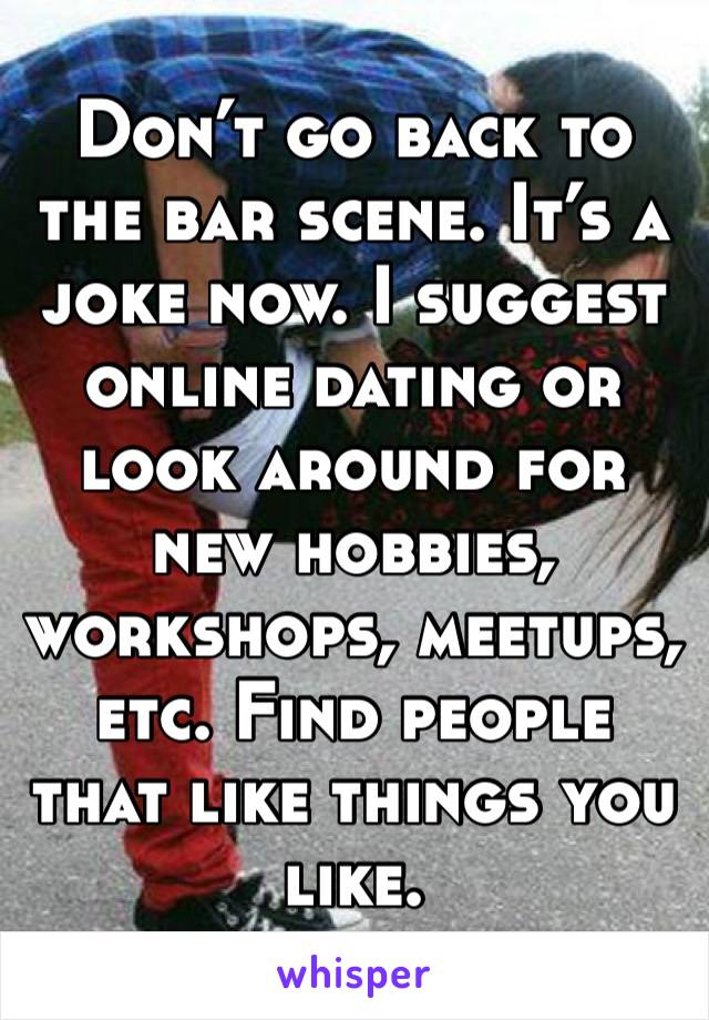 Don’t go back to the bar scene. It’s a joke now. I suggest online dating or look around for new hobbies, workshops, meetups, etc. Find people that like things you like.