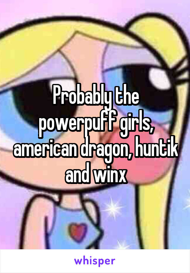 Probably the powerpuff girls, american dragon, huntik and winx