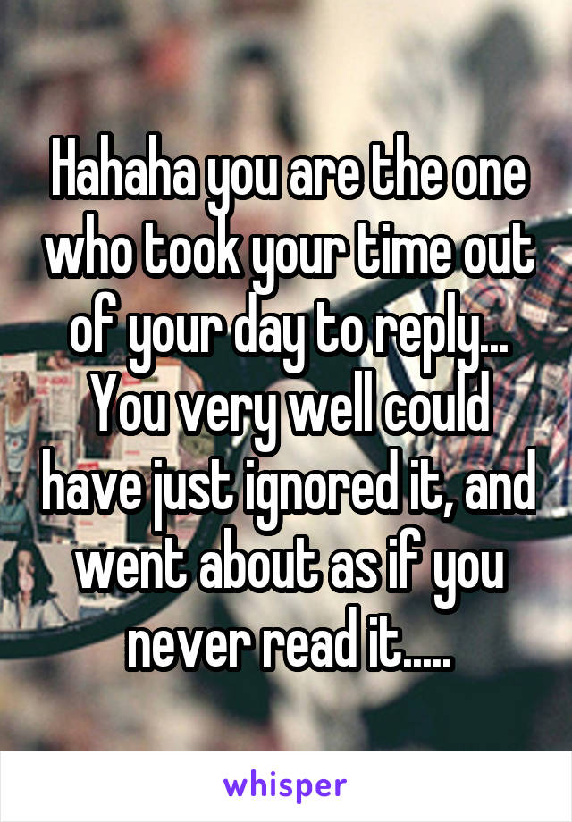 Hahaha you are the one who took your time out of your day to reply... You very well could have just ignored it, and went about as if you never read it.....