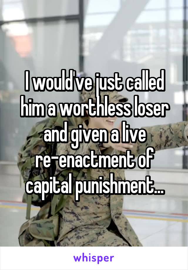 I would've just called him a worthless loser and given a live re-enactment of capital punishment...