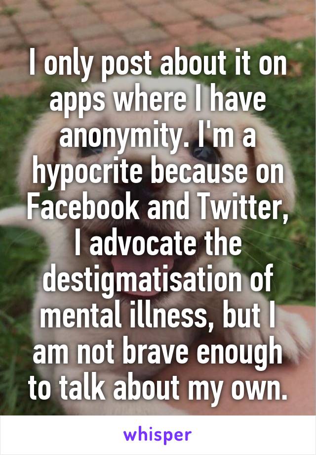 I only post about it on apps where I have anonymity. I'm a hypocrite because on Facebook and Twitter, I advocate the destigmatisation of mental illness, but I am not brave enough to talk about my own.
