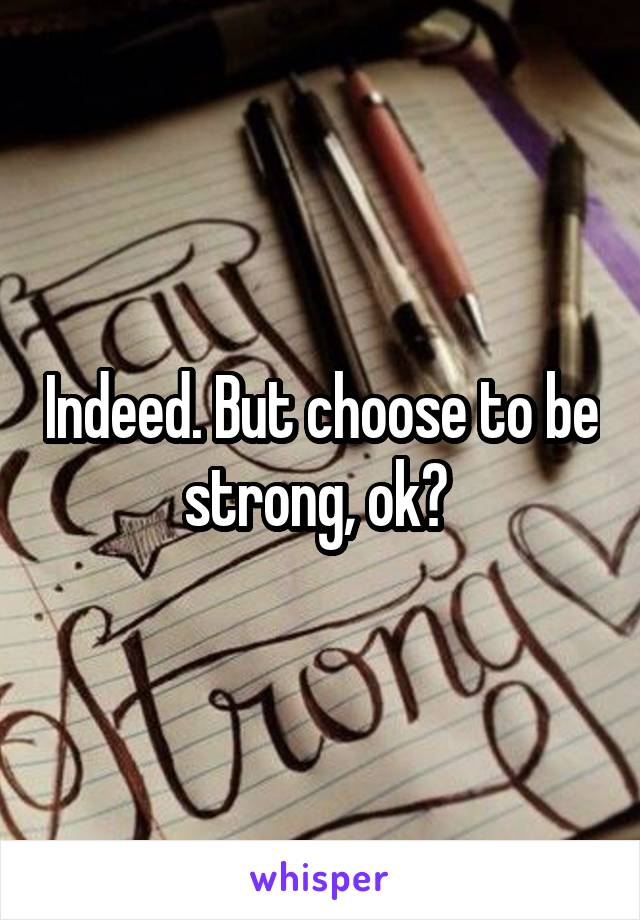 Indeed. But choose to be strong, ok? 