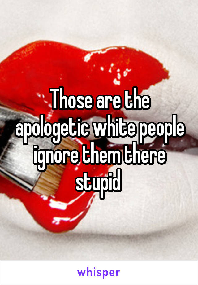 Those are the apologetic white people ignore them there stupid 