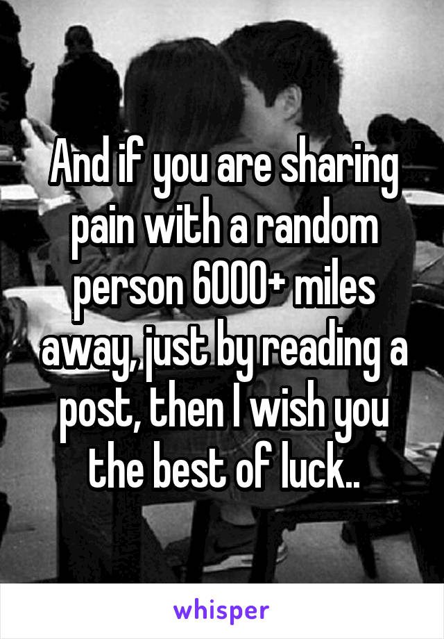 And if you are sharing pain with a random person 6000+ miles away, just by reading a post, then I wish you the best of luck..